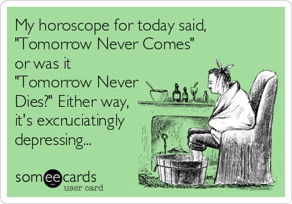 My horoscope for today said,
"Tomorrow Never Comes"
or was it
"Tomorrow Never 
Dies?" Either way,
it's excruciatingly
depressing...