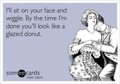 I'll sit on your face and
wiggle. By the time I'm
done you'll look like a
glazed donut.