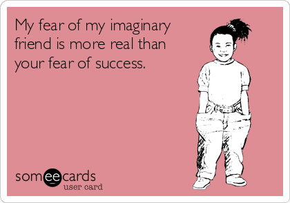 My fear of my imaginary
friend is more real than
your fear of success.