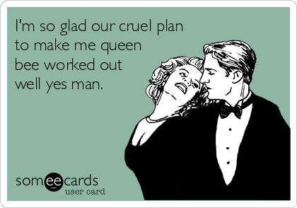 I'm so glad our cruel plan
to make me queen
bee worked out
well yes man.