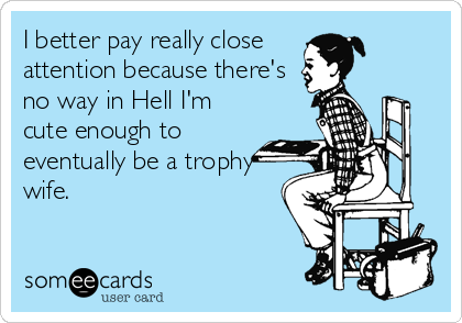 I better pay really close
attention because there's
no way in Hell I'm
cute enough to
eventually be a trophy
wife.