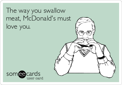 The way you swallow
meat, McDonald's must
love you.