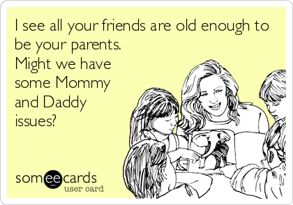 I see all your friends are old enough to
be your parents. 
Might we have
some Mommy
and Daddy
issues?