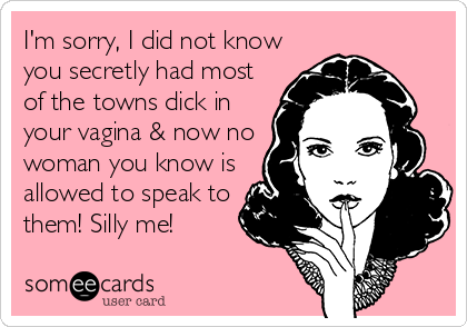 I'm sorry, I did not know
you secretly had most
of the towns dick in
your vagina & now no
woman you know is
allowed to speak to
them! Silly me!