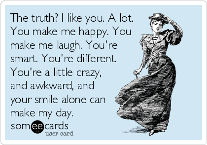 The truth? I like you. A lot.
You make me happy. You
make me laugh. You're
smart. You're different.
You're a little crazy,
and awkward, and
your smile alone can
make my day.