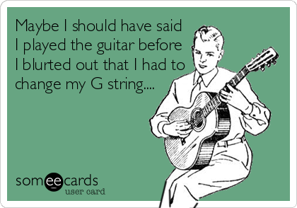 Maybe I should have said
I played the guitar before
I blurted out that I had to
change my G string....
