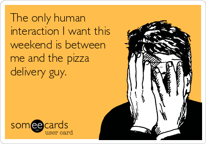 The only human
interaction I want this
weekend is between
me and the pizza
delivery guy.