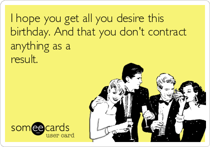 I hope you get all you desire this
birthday. And that you don't contract
anything as a
result.