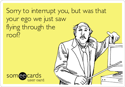 Sorry to interrupt you, but was that
your ego we just saw
flying through the
roof?