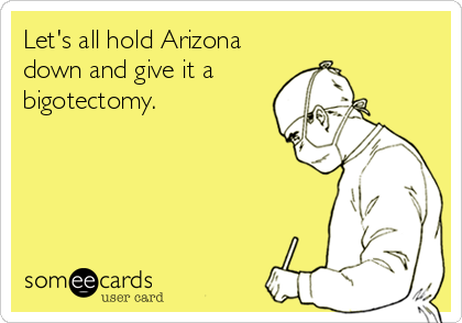 Let's all hold Arizona
down and give it a
bigotectomy.