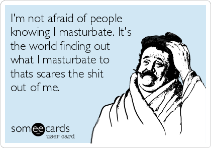 I'm not afraid of people
knowing I masturbate. It's
the world finding out
what I masturbate to
thats scares the shit
out of me.
