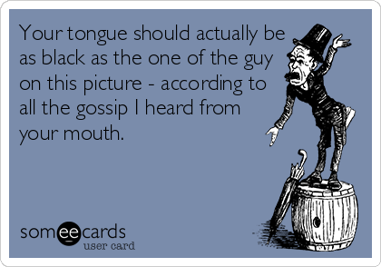 Your tongue should actually be
as black as the one of the guy
on this picture - according to
all the gossip I heard from
your mouth.