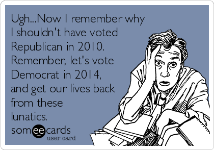 Ugh...Now I remember why
I shouldn't have voted
Republican in 2010.
Remember, let's vote
Democrat in 2014,
and get our lives back
from these
lunatics.