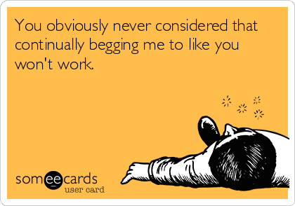 You obviously never considered that
continually begging me to like you
won't work.