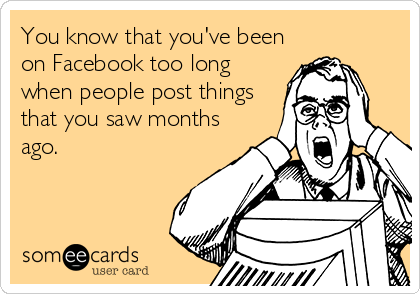 You know that you've been
on Facebook too long
when people post things
that you saw months
ago.