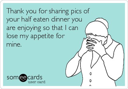 Thank you for sharing pics of
your half eaten dinner you
are enjoying so that I can
lose my appetite for
mine.