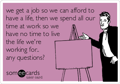 we get a job so we can afford to
have a life, then we spend all our
time at work so we
have no time to live
the life we're
working for.. 
any questions?