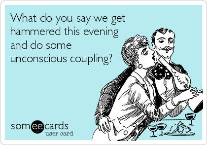 What do you say we get
hammered this evening
and do some
unconscious coupling?