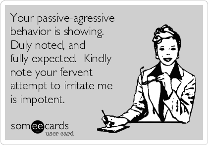 Your passive-agressive
behavior is showing.
Duly noted, and 
fully expected.  Kindly 
note your fervent 
attempt to irritate me 
is impotent.