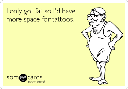 I only got fat so I'd have
more space for tattoos.