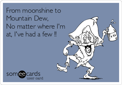From moonshine to
Mountain Dew, 
No matter where I'm
at, I've had a few !!
