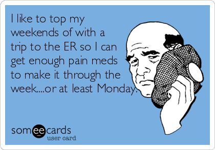 I like to top my
weekends of with a
trip to the ER so I can
get enough pain meds
to make it through the
week....or at least Monday.
