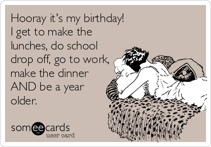 Hooray it's my birthday!  
I get to make the
lunches, do school
drop off, go to work,
make the dinner
AND be a year
older.