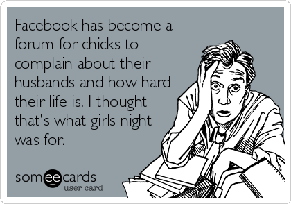 Facebook has become a
forum for chicks to
complain about their
husbands and how hard
their life is. I thought
that's what girls night
was for.