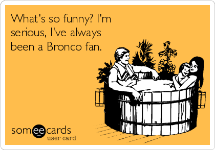 What's so funny? I'm 
serious, I've always 
been a Bronco fan.