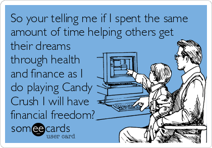 So your telling me if I spent the same
amount of time helping others get
their dreams
through health
and finance as I
do playing Candy
Crush I will have
financial freedom?