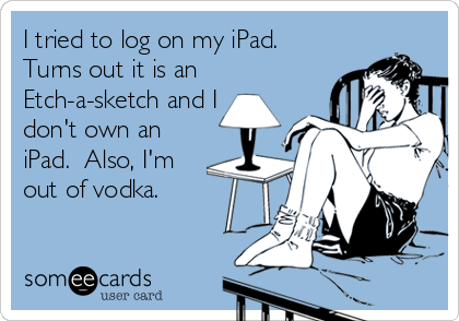 I tried to log on my iPad. 
Turns out it is an
Etch-a-sketch and I
don't own an
iPad.  Also, I'm
out of vodka.