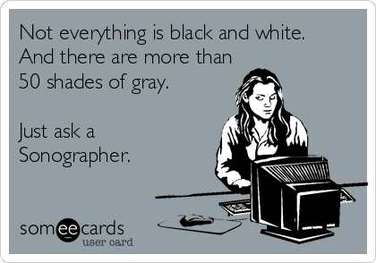 Not everything is black and white. 
And there are more than
50 shades of gray.

Just ask a
Sonographer.