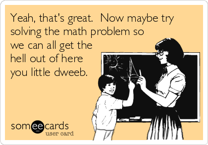 Yeah, that's great.  Now maybe try
solving the math problem so
we can all get the
hell out of here
you little dweeb.