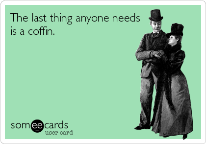 The last thing anyone needs
is a coffin.