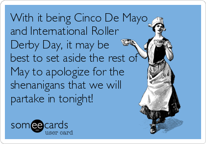 With it being Cinco De Mayo
and International Roller
Derby Day, it may be
best to set aside the rest of
May to apologize for the
shenanigans that we will
partake in tonight!
