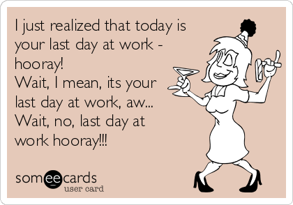 I just realized that today is your last day at work - hooray! Wait, I ...