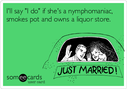 I'll say "I do" if she's a nymphomaniac,
smokes pot and owns a liquor store.