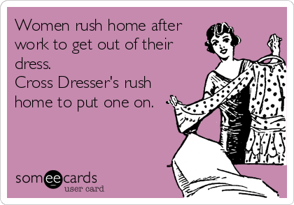 Women rush home after
work to get out of their
dress. 
Cross Dresser's rush
home to put one on.