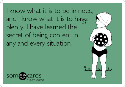 I know what it is to be in need,
and I know what it is to have
plenty. I have learned the
secret of being content in
any and every situation.