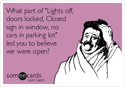 What part of "Lights off,
doors locked, Closed
sign in window, no
cars in parking lot"
led you to believe
we were open?