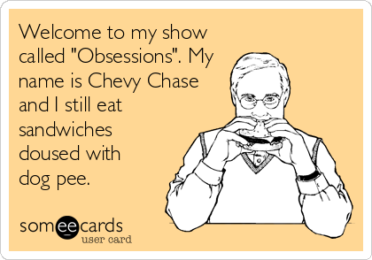 Welcome to my show
called "Obsessions". My
name is Chevy Chase
and I still eat
sandwiches
doused with
dog pee.