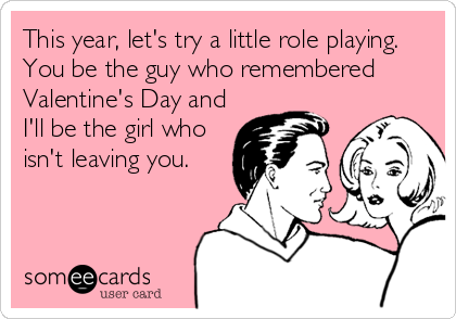 This year, let's try a little role playing. 
You be the guy who remembered
Valentine's Day and
I'll be the girl who
isn't leaving you.