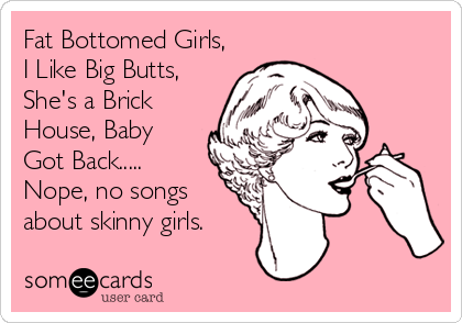 Fat Bottomed Girls,
I Like Big Butts,
She's a Brick
House, Baby
Got Back.....
Nope, no songs 
about skinny girls.