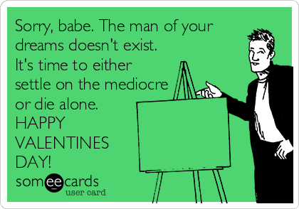 Sorry, babe. The man of your
dreams doesn't exist.
It's time to either
settle on the mediocre 
or die alone.
HAPPY 
VALENTINES 
DAY!