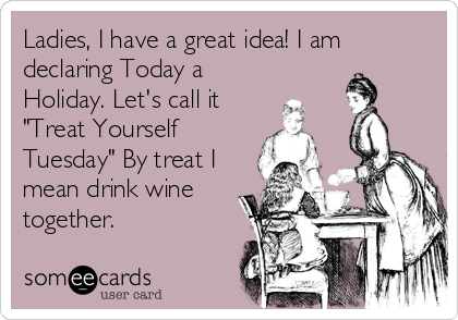 Ladies, I have a great idea! I am
declaring Today a
Holiday. Let's call it 
"Treat Yourself
Tuesday" By treat I
mean drink wine
together.