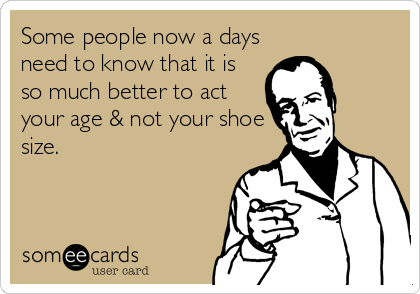 Some people now a days
need to know that it is
so much better to act
your age & not your shoe
size.