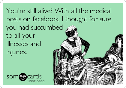 You're still alive? With all the medical
posts on facebook, I thought for sure
you had succumbed
to all your
illnesses and
injuries.