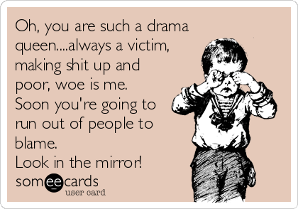 Oh, you are such a drama
queen....always a victim,
making shit up and
poor, woe is me.
Soon you're going to
run out of people to
blame. 
Look in the mirror!