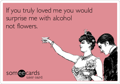 If you truly loved me you would
surprise me with alcohol
not flowers.