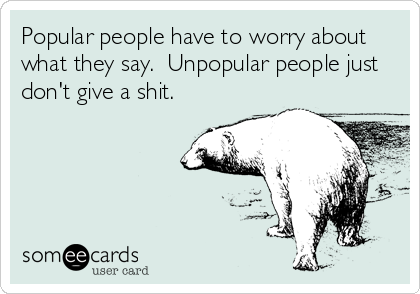 Popular people have to worry about
what they say.  Unpopular people just
don't give a shit.